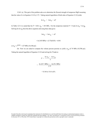 12-56 
12.48 (a) This part of the problem asks us to determine the flexural strength of nonporous MgO assuming 
that the value of n in Equation 12.10 is 3.75. Taking natural logarithms of both sides of Equation 12.10 yields 
ln σ fs = lnσ0 − nP 
In Table 12.5 it is noted that for P = 0.05, σfs = 105 MPa. For the nonporous material P = 0 and, ln σ0 = ln σfffsss. 
Solving for ln σ0 from the above equation and using these data gives 
lnσ0 = lnσ fs + nP 
= ln (105 MPa) + (3.75)(0.05) = 4.841 
or σ0 = e4.841 = 127 MPa (18,100 psi) 
(b) Now we are asked to compute the volume percent porosity to yield a σfs of 74 MPa (10,700 psi). 
Taking the natural logarithm of Equation 12.10 and solving for P leads to 
P = 
ln σ0 − ln σ fs 
n 
= ln (127 MPa) − ln (74 MPa) 
3.75 
= 0.144 or 14.4 vol% 
Excerpts from this work may be reproduced by instructors for distribution on a not-for-profit basis for testing or instructional purposes only to 
students enrolled in courses for which the textbook has been adopted. Any other reproduction or translation of this work beyond that permitted 
by Sections 107 or 108 of the 1976 United States Copyright Act without the permission of the copyright owner is unlawful. 
 