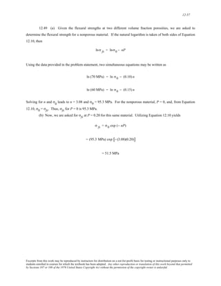 12-57 
12.49 (a) Given the flexural strengths at two different volume fraction porosities, we are asked to 
determine the flexural strength for a nonporous material. If the natural logarithm is taken of both sides of Equation 
12.10, then 
lnσ fs = lnσ0 − nP 
Using the data provided in the problem statement, two simultaneous equations may be written as 
ln (70 MPa) = ln σ0 − (0.10) n 
ln (60 MPa) = ln σ0 − (0.15) n 
Solving for n and σ0 leads to n = 3.08 and σ0 = 95.3 MPa. For the nonporous material, P = 0, and, from Equation 
12.10, σ0 = σfs. Thus, σfs for P = 0 is 95.3 MPa. 
(b) Now, we are asked for σfs at P = 0.20 for this same material. Utilizing Equation 12.10 yields 
σ fs = σ0 exp (− nP) 
= (95.3 MPa) exp [− (3.08)(0.20)] 
= 51.5 MPa 
Excerpts from this work may be reproduced by instructors for distribution on a not-for-profit basis for testing or instructional purposes only to 
students enrolled in courses for which the textbook has been adopted. Any other reproduction or translation of this work beyond that permitted 
by Sections 107 or 108 of the 1976 United States Copyright Act without the permission of the copyright owner is unlawful. 
 
