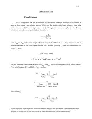 12-58 
DESIGN PROBLEMS 
Crystal Structures 
12.D1 This problem asks that we determine the concentration (in weight percent) of InAs that must be 
added to GaAs to yield a unit cell edge length of 0.5820 nm. The densities of GaAs and InAs were given in the 
problem statement as 5.316 and 5.668 g/cm3, respectively. To begin, it is necessary to employ Equation 12.1, and 
solve for the unit cell volume, VC, for the InAs-GaAs alloy as 
VC = 
n' Aave 
ρaveNA 
where Aave and ρave are the atomic weight and density, respectively, of the InAs-GaAs alloy. Inasmuch as both of 
these materials have the zinc blende crystal structure, which has cubic symmetry, VC is just the cube of the unit cell 
length, a. That is 
VC = a3 = (0.5820 nm)3 
= (5.820 x 10−8 cm)3 = 1.971 x 10−22 cm3 
It is now necessary to construct expressions for Aave and ρave in terms of the concentration of indium arsenide, 
CInAs using Equations 4.11a and 4.10a. For Aave we have 
Aave = 100 
CInAs 
AInAs 
+ 
(100 − CInAs) 
AGaAs 
= 100 
CInAs 
189.74 g /mol 
+ 
(100 − CInAs) 
144.64 g /mol 
whereas for ρave 
ρave = 100 
CInAs 
ρInAs 
+ 
(100 − CInAs) 
ρGaAs 
Excerpts from this work may be reproduced by instructors for distribution on a not-for-profit basis for testing or instructional purposes only to 
students enrolled in courses for which the textbook has been adopted. Any other reproduction or translation of this work beyond that permitted 
by Sections 107 or 108 of the 1976 United States Copyright Act without the permission of the copyright owner is unlawful. 
 