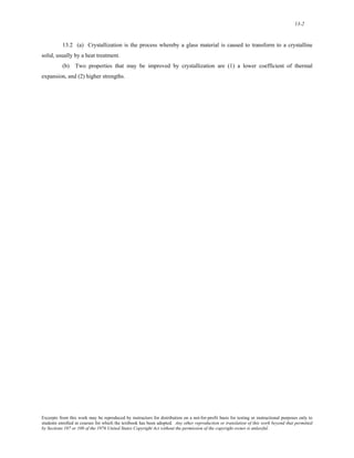 13-2 
13.2 (a) Crystallization is the process whereby a glass material is caused to transform to a crystalline 
solid, usually by a heat treatment. 
(b) Two properties that may be improved by crystallization are (1) a lower coefficient of thermal 
expansion, and (2) higher strengths. 
Excerpts from this work may be reproduced by instructors for distribution on a not-for-profit basis for testing or instructional purposes only to 
students enrolled in courses for which the textbook has been adopted. Any other reproduction or translation of this work beyond that permitted 
by Sections 107 or 108 of the 1976 United States Copyright Act without the permission of the copyright owner is unlawful. 
 