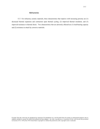 13-3 
Refractories 
13.3 For refractory ceramic materials, three characteristics that improve with increasing porosity are (1) 
decreased thermal expansion and contraction upon thermal cycling, (2) improved thermal insulation, and (3) 
improved resistance to thermal shock. Two characteristics that are adversely affected are (1) load-bearing capacity 
and (2) resistance to attack by corrosive materials. 
Excerpts from this work may be reproduced by instructors for distribution on a not-for-profit basis for testing or instructional purposes only to 
students enrolled in courses for which the textbook has been adopted. Any other reproduction or translation of this work beyond that permitted 
by Sections 107 or 108 of the 1976 United States Copyright Act without the permission of the copyright owner is unlawful. 
 