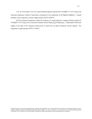 13-4 
13.4 (a) From Figure 12.25, for a spinel-bonded magnesia material (88.5 wt%MgO-11.5 wt% Al2O3), the 
maximum temperature without a liquid phase corresponds to the temperature at the MgO(ss)-[MgO(ss) + Liquid] 
boundary at this composition, which is approximately 2220°C (4030°F). 
(b) The maximum temperature without the formation of a liquid phase for a magnesia-alumina spinel (25 
wt%MgO-75 wt% Al2O3) lies at the phase boundary between MgAl2O4(ss)-(MgAl2O4 + Liquid) phase fields (just 
slightly to the right of the congruent melting point at which the two phase boundaries become tangent); this 
temperature is approximately 2070°C (3760°F). 
Excerpts from this work may be reproduced by instructors for distribution on a not-for-profit basis for testing or instructional purposes only to 
students enrolled in courses for which the textbook has been adopted. Any other reproduction or translation of this work beyond that permitted 
by Sections 107 or 108 of the 1976 United States Copyright Act without the permission of the copyright owner is unlawful. 
 