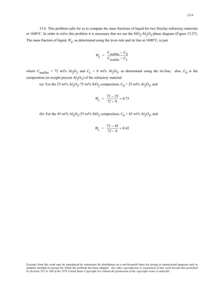 13-6 
13.6 This problem calls for us to compute the mass fractions of liquid for two fireclay refractory materials 
at 1600°C. In order to solve this problem it is necessary that we use the SiO2-Al2O3 phase diagram (Figure 12.27). 
The mass fraction of liquid, WL, as determined using the lever rule and tie line at 1600°C, is just 
WL = 
Cmullite − C0 
Cmullite − CL 
where Cmullite = 72 wt% Al2O3 and CL = 8 wt% Al2O3, as determined using the tie-line; also, C0 is the 
composition (in weight percent Al2O3) of the refractory material. 
(a) For the 25 wt% Al2O3-75 wt% SiO2 composition, C0 = 25 wt% Al2O3, and 
WL = 72 − 25 
72 − 8 
= 0.73 
(b) For the 45 wt% Al2O3-55 wt% SiO2 composition, C0 = 45 wt% Al2O3, and 
WL = 72 − 45 
72 − 8 
= 0.42 
Excerpts from this work may be reproduced by instructors for distribution on a not-for-profit basis for testing or instructional purposes only to 
students enrolled in courses for which the textbook has been adopted. Any other reproduction or translation of this work beyond that permitted 
by Sections 107 or 108 of the 1976 United States Copyright Act without the permission of the copyright owner is unlawful. 
 