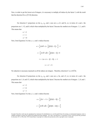 3-40 
Now, in order to get the lowest set of integers, it is necessary to multiply all indices by the factor 3, with the result 
that the direction B is a [ 2 110] direction. 
For direction C projections on the a1, a2, and z axes are a, a/2, and 0c, or, in terms of a and c the 
projections are 1, 1/2, and 0, which when multiplied by the factor 2 become the smallest set of integers: 2, 1, and 0. 
This means that 
u’ = 2 
v’ = 1 
w’ = 0 
Now, from Equations 3.6, the u, v, t, and w indices become 
u = 1 
3 
(2uÕ− v) = 1 
3 
[(2)(2) −1] = 3 
3 
= 1 
v = 1 
3 
(2vÕ− uÕ) = 1 
3 
[(2)(1) − 2] = 0 
t = − (u+ v) = −(1 − 0) = −1 
w = w' = 0 
No reduction is necessary inasmuch as all the indices are integers. Therefore, direction C is a [ 101 0] . 
For direction D projections on the a1, a2, and z axes are a, 0a, and c/2, or, in terms of a and c the 
projections are 1, 0, and 1/2, which when multiplied by the factor 2 become the smallest set of integers: 2, 0, and 1. 
This means that 
u’ = 2 
v’ = 0 
w’ = 1 
Now, from Equations 3.6, the u, v, t, and w indices become 
u = 1 
3 
(2u' − v' ) = 1 
3 
[(2)(2) − 0] = 4 
3 
v = 1 
3 
(2vÕ− uÕ) = 1 
3 
[(2)(0) − (2)] =− 2 
3 
Excerpts from this work may be reproduced by instructors for distribution on a not-for-profit basis for testing or instructional purposes only to 
students enrolled in courses for which the textbook has been adopted. Any other reproduction or translation of this work beyond that permitted 
by Sections 107 or 108 of the 1976 United States Copyright Act without the permission of the copyright owner is unlawful. 
 