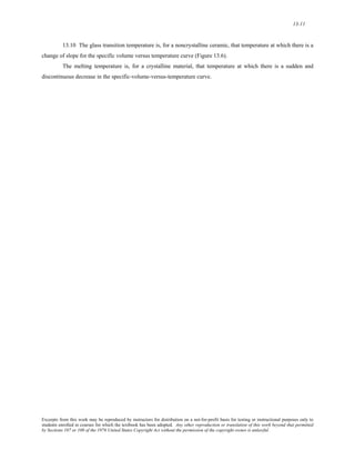 13-11 
13.10 The glass transition temperature is, for a noncrystalline ceramic, that temperature at which there is a 
change of slope for the specific volume versus temperature curve (Figure 13.6). 
The melting temperature is, for a crystalline material, that temperature at which there is a sudden and 
discontinuous decrease in the specific-volume-versus-temperature curve. 
Excerpts from this work may be reproduced by instructors for distribution on a not-for-profit basis for testing or instructional purposes only to 
students enrolled in courses for which the textbook has been adopted. Any other reproduction or translation of this work beyond that permitted 
by Sections 107 or 108 of the 1976 United States Copyright Act without the permission of the copyright owner is unlawful. 
 