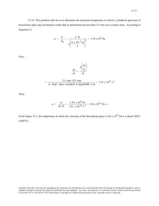 13-15 
13.14 This problem calls for us to determine the maximum temperature to which a cylindrical specimen of 
borosilicate glass may be heated in order that its deformation be less than 2.5 mm over a week's time. According to 
Equation 6.1 
σ = F 
A0 
= 2 N 
3 m 
2 
⎛ 
⎝ 
π 4 x10− 
⎜⎜ 
⎞ 
⎟⎟ 
⎠ 
2 = 1.59 x 105 Pa 
Also, 
dε 
dt 
= 
⎛ 
⎝ 
d ⎜⎜ 
Δl 
l0 
⎞ 
⎟⎟ 
⎠ 
dt 
= 2.5 mm/125 mm 
(1 wk)(7 days /week)(24 h /day)(3600 s /h) 
= 3.31 x 10-8 s-1 
Thus, 
η = 
σ 
dε / dt 
= 1.59 x 105 Pa 
3.31 x 10−8 s−1 = 4.8 x 1012 Pa - s 
From Figure 13.7, the temperature at which the viscosity of the borosilicate glass is 4.8 x 1012 Pa-s is about 540°C 
(1005°F). 
Excerpts from this work may be reproduced by instructors for distribution on a not-for-profit basis for testing or instructional purposes only to 
students enrolled in courses for which the textbook has been adopted. Any other reproduction or translation of this work beyond that permitted 
by Sections 107 or 108 of the 1976 United States Copyright Act without the permission of the copyright owner is unlawful. 
 