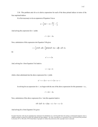 3-42 
3.36 This problem asks for us to derive expressions for each of the three primed indices in terms of the 
four unprimed indices. 
It is first necessary to do an expansion of Equation 3.6a as 
u = 1 
3 
(2u' − v) = 2u' 
3 
− v' 
3 
And solving this expression for v’ yields 
v' = 2u' − 3u 
Now, substitution of this expression into Equation 3.6b gives 
v = 1 
3 
(2vÕ− uÕ) = 1 
3 
[(2)(2uÕ− 3u) − uÕ] = uÕ− 2u 
Or 
u' = v + 2u 
And, solving for v from Equation 3.6c leads to 
v = − (u + t) 
which, when substituted into the above expression for u’ yields 
u' = v + 2u = − u − t + 2u = u − t 
In solving for an expression for v’, we begin with the one of the above expressions for this parameter—i.e., 
v' = 2u' − 3u 
Now, substitution of the above expression for u’ into this equation leads to 
vÕ= 2uÕ− 3u = (2)(u − t) − 3u = − u −2t 
And solving for u from Equation 3.6c gives 
Excerpts from this work may be reproduced by instructors for distribution on a not-for-profit basis for testing or instructional purposes only to 
students enrolled in courses for which the textbook has been adopted. Any other reproduction or translation of this work beyond that permitted 
by Sections 107 or 108 of the 1976 United States Copyright Act without the permission of the copyright owner is unlawful. 
 