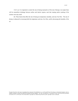 13-23 
13.22 (a) It is important to control the rate of drying inasmuch as if the rate of drying is too rapid, there 
will be nonuniform shrinkage between surface and interior regions, such that warping and/or cracking of the 
ceramic ware may result. 
(b) Three factors that affect the rate of drying are temperature, humidity, and rate of air flow. The rate of 
drying is enhanced by increasing both the temperature and rate of air flow, and by decreasing the humidity of the 
air. 
Excerpts from this work may be reproduced by instructors for distribution on a not-for-profit basis for testing or instructional purposes only to 
students enrolled in courses for which the textbook has been adopted. Any other reproduction or translation of this work beyond that permitted 
by Sections 107 or 108 of the 1976 United States Copyright Act without the permission of the copyright owner is unlawful. 
 