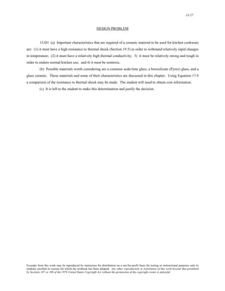 13-27 
DESIGN PROBLEM 
13.D1 (a) Important characteristics that are required of a ceramic material to be used for kitchen cookware 
are: (1) it must have a high resistance to thermal shock (Section 19.5) in order to withstand relatively rapid changes 
in temperature; (2) it must have a relatively high thermal conductivity; 3) it must be relatively strong and tough in 
order to endure normal kitchen use; and 4) it must be nontoxic. 
(b) Possible materials worth considering are a common soda-lime glass, a borosilicate (Pyrex) glass, and a 
glass ceramic. These materials and some of their characteristics are discussed in this chapter. Using Equation 17.9 
a comparison of the resistance to thermal shock may be made. The student will need to obtain cost information. 
(c) It is left to the student to make this determination and justify the decision. 
Excerpts from this work may be reproduced by instructors for distribution on a not-for-profit basis for testing or instructional purposes only to 
students enrolled in courses for which the textbook has been adopted. Any other reproduction or translation of this work beyond that permitted 
by Sections 107 or 108 of the 1976 United States Copyright Act without the permission of the copyright owner is unlawful. 
 