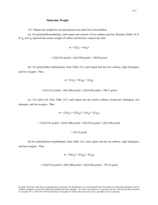 14-2 
Molecular Weight 
14.2 Repeat unit weights for several polymers are asked for in this problem. 
(a) For polytetrafluoroethylene, each repeat unit consists of two carbons and four fluorines (Table 14.3). 
If AC and AF represent the atomic weights of carbon and fluorine, respectively, then 
m = 2(AC) + 4(AF) 
= (2)(12.01 g/mol) + (4)(19.00 g/mol) = 100.02 g/mol 
(b) For poly(methyl methacrylate), from Table 14.3, each repeat unit has five carbons, eight hydrogens, 
and two oxygens. Thus, 
m = 5(AC) + 8(AH) + 2(AO) 
= (5)(12.01 g/mol) + (8)(1.008 g/mol) + (2)(16.00 g/mol) = 100.11 g/mol 
(c) For nylon 6,6, from Table 14.3, each repeat unit has twelve carbons, twenty-two hydrogens, two 
nitrogens, and two oxygens. Thus, 
m = 12(AC) + 22(AH) + 2(AN) + 2(AO) 
= (12)(12.01 g/mol) + (22)(1.008 g/mol) + (2)(14.01 g/mol) + (2)(16.00 g/mol) 
= 226.32 g/mol 
(d) For poly(ethylene terephthalate), from Table 14.3, each repeat unit has ten carbons, eight hydrogens, 
and four oxygens. Thus, 
m = 10(AC) + 8(AH) + 4(AO) 
= (10)(12.01 g/mol) + (8)(1.008 g/mol) + (4)(16.00 g/mol) = 192.16 g/mol 
Excerpts from this work may be reproduced by instructors for distribution on a not-for-profit basis for testing or instructional purposes only to 
students enrolled in courses for which the textbook has been adopted. Any other reproduction or translation of this work beyond that permitted 
by Sections 107 or 108 of the 1976 United States Copyright Act without the permission of the copyright owner is unlawful. 
 