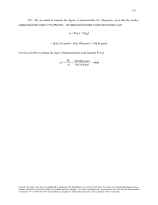 14-3 
14.3 We are asked to compute the degree of polymerization for polystyrene, given that the number-average 
molecular weight is 500,000 g/mol. The repeat unit molecular weight of polystyrene is just 
m = 8(AC) + 8(AH) 
= (8)(12.01 g/mol) + (8)(1.008 g/mol) = 104.14 g/mol 
Now it is possible to compute the degree of polymerization using Equation 14.6 as 
DP = 
M n 
m 
= 500,000 g/mol 
104.14 g/mol 
= 4800 
Excerpts from this work may be reproduced by instructors for distribution on a not-for-profit basis for testing or instructional purposes only to 
students enrolled in courses for which the textbook has been adopted. Any other reproduction or translation of this work beyond that permitted 
by Sections 107 or 108 of the 1976 United States Copyright Act without the permission of the copyright owner is unlawful. 
 