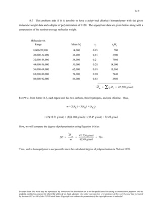 14-9 
14.7 This problem asks if it is possible to have a poly(vinyl chloride) homopolymer with the given 
molecular weight data and a degree of polymerization of 1120. The appropriate data are given below along with a 
computation of the number-average molecular weight. 
Molecular wt. 
Range Mean Mi xi xiMi 
8,000-20,000 14,000 0.05 700 
20,000-32,000 26,000 0.15 3900 
32,000-44,000 38,000 0.21 7980 
44,000-56,000 50,000 0.28 14,000 
56,000-68,000 62,000 0.18 11,160 
68,000-80,000 74,000 0.10 7440 
80,000-92,000 86,000 0.03 2580 
_________________________ 
M w = ΣxiMi = 47,720 g/mol 
For PVC, from Table 14.3, each repeat unit has two carbons, three hydrogens, and one chlorine. Thus, 
m = 2(AC) + 3(AH) + (ACl) 
= (2)(12.01 g/mol) + (3)(1.008 g/mol) + (35.45 g/mol) = 62.49 g/mol 
Now, we will compute the degree of polymerization using Equation 14.6 as 
DP = 
M n 
m 
= 47,720 g/mol 
62.49 g/mol 
= 764 
Thus, such a homopolymer is not possible since the calculated degree of polymerization is 764 not 1120. 
Excerpts from this work may be reproduced by instructors for distribution on a not-for-profit basis for testing or instructional purposes only to 
students enrolled in courses for which the textbook has been adopted. Any other reproduction or translation of this work beyond that permitted 
by Sections 107 or 108 of the 1976 United States Copyright Act without the permission of the copyright owner is unlawful. 
 