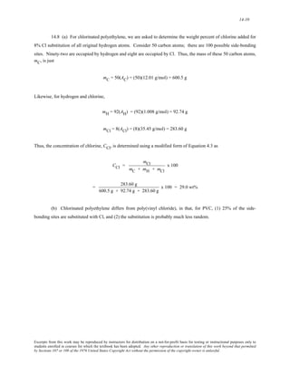 14-10 
14.8 (a) For chlorinated polyethylene, we are asked to determine the weight percent of chlorine added for 
8% Cl substitution of all original hydrogen atoms. Consider 50 carbon atoms; there are 100 possible side-bonding 
sites. Ninety-two are occupied by hydrogen and eight are occupied by Cl. Thus, the mass of these 50 carbon atoms, 
mC, is just 
mC = 50(AC) = (50)(12.01 g/mol) = 600.5 g 
Likewise, for hydrogen and chlorine, 
mH = 92(AH) = (92)(1.008 g/mol) = 92.74 g 
mCl = 8(ACl) = (8)(35.45 g/mol) = 283.60 g 
Thus, the concentration of chlorine, CCl, is determined using a modified form of Equation 4.3 as 
CCl = 
mCl 
mC + mH + mCl 
x 100 
= 283.60 g 
600.5 g + 92.74 g + 283.60 g 
x 100 = 29.0 wt% 
(b) Chlorinated polyethylene differs from poly(vinyl chloride), in that, for PVC, (1) 25% of the side-bonding 
sites are substituted with Cl, and (2) the substitution is probably much less random. 
Excerpts from this work may be reproduced by instructors for distribution on a not-for-profit basis for testing or instructional purposes only to 
students enrolled in courses for which the textbook has been adopted. Any other reproduction or translation of this work beyond that permitted 
by Sections 107 or 108 of the 1976 United States Copyright Act without the permission of the copyright owner is unlawful. 
 