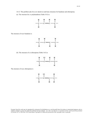 14-14 
14.12 This problem asks for us to sketch cis and trans structures for butadiene and chloroprene. 
(a) The structure for cis polybutadiene (Table 14.5) is 
The structure of trans butadiene is 
(b) The structure of cis chloroprene (Table 14.5) is 
The structure of trans chloroprene is 
Excerpts from this work may be reproduced by instructors for distribution on a not-for-profit basis for testing or instructional purposes only to 
students enrolled in courses for which the textbook has been adopted. Any other reproduction or translation of this work beyond that permitted 
by Sections 107 or 108 of the 1976 United States Copyright Act without the permission of the copyright owner is unlawful. 
 