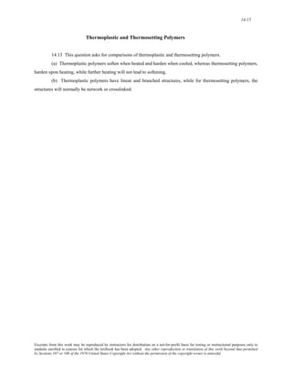 14-15 
Thermoplastic and Thermosetting Polymers 
14.13 This question asks for comparisons of thermoplastic and thermosetting polymers. 
(a) Thermoplastic polymers soften when heated and harden when cooled, whereas thermosetting polymers, 
harden upon heating, while further heating will not lead to softening. 
(b) Thermoplastic polymers have linear and branched structures, while for thermosetting polymers, the 
structures will normally be network or crosslinked. 
Excerpts from this work may be reproduced by instructors for distribution on a not-for-profit basis for testing or instructional purposes only to 
students enrolled in courses for which the textbook has been adopted. Any other reproduction or translation of this work beyond that permitted 
by Sections 107 or 108 of the 1976 United States Copyright Act without the permission of the copyright owner is unlawful. 
 