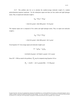 14-19 
14.17 This problem asks for us to calculate the number-average molecular weight of a random 
poly(isobutylene-isoprene) copolymer. For the isobutylene repeat unit there are four carbon and eight hydrogen 
atoms. Thus, its repeat unit molecular weight is 
mIb = 4(AC) + 8(AH) 
= (4)(12.01 g/mol) + (8)(1.008 g/mol) = 56.10 g/mol 
The isoprene repeat unit is composed of five carbon and eight hydrogen atoms. Thus, its repeat unit molecular 
weight is 
mIp = 5(AC) + 8(AH) 
= (5)(12.01 g/mol) + (8)(1.008 g/mol) = 68.11 g/mol 
From Equation 14.7, the average repeat unit molecular weight is just 
m = fIbmIb + fIpmIp 
= (0.25)(56.10 g/mol) + (0.75)(68.11 g/mol) = 65.11 g/mol 
Since DP = 1500 (as stated in the problem), M n may be computed using Equation 14.6 as 
M n = m (DP) = (65.11 g/mol)(1500) = 97,700 g/mol 
Excerpts from this work may be reproduced by instructors for distribution on a not-for-profit basis for testing or instructional purposes only to 
students enrolled in courses for which the textbook has been adopted. Any other reproduction or translation of this work beyond that permitted 
by Sections 107 or 108 of the 1976 United States Copyright Act without the permission of the copyright owner is unlawful. 
 