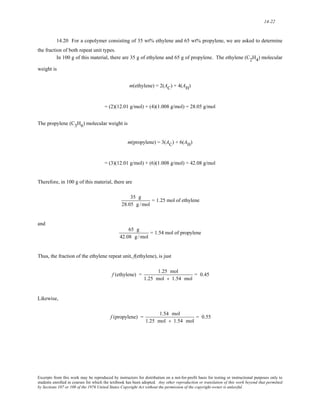 14-22 
14.20 For a copolymer consisting of 35 wt% ethylene and 65 wt% propylene, we are asked to determine 
the fraction of both repeat unit types. 
In 100 g of this material, there are 35 g of ethylene and 65 g of propylene. The ethylene (C2H4) molecular 
weight is 
m(ethylene) = 2(AC) + 4(AH) 
= (2)(12.01 g/mol) + (4)(1.008 g/mol) = 28.05 g/mol 
The propylene (C3H6) molecular weight is 
m(propylene) = 3(AC) + 6(AH) 
= (3)(12.01 g/mol) + (6)(1.008 g/mol) = 42.08 g/mol 
Therefore, in 100 g of this material, there are 
35 g 
28.05 g /mol 
= 1.25 mol of ethylene 
and 
65 g 
42.08 g /mol 
= 1.54 mol of propylene 
Thus, the fraction of the ethylene repeat unit, f(ethylene), is just 
f (ethylene) = 1.25 mol 
1.25 mol + 1.54 mol 
= 0.45 
Likewise, 
f (propylene) = 1.54 mol 
1.25 mol + 1.54 mol 
= 0.55 
Excerpts from this work may be reproduced by instructors for distribution on a not-for-profit basis for testing or instructional purposes only to 
students enrolled in courses for which the textbook has been adopted. Any other reproduction or translation of this work beyond that permitted 
by Sections 107 or 108 of the 1976 United States Copyright Act without the permission of the copyright owner is unlawful. 
 