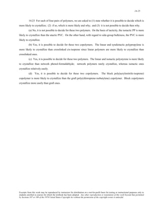 14-25 
14.23 For each of four pairs of polymers, we are asked to (1) state whether it is possible to decide which is 
more likely to crystallize; (2) if so, which is more likely and why; and (3) it is not possible to decide then why. 
(a) No, it is not possible to decide for these two polymers. On the basis of tacticity, the isotactic PP is more 
likely to crystallize than the atactic PVC. On the other hand, with regard to side-group bulkiness, the PVC is more 
likely to crystallize. 
(b) Yes, it is possible to decide for these two copolymers. The linear and syndiotactic polypropylene is 
more likely to crystallize than crosslinked cis-isoprene since linear polymers are more likely to crystallize than 
crosslinked ones. 
(c) Yes, it is possible to decide for these two polymers. The linear and isotactic polystyrene is more likely 
to crystallize than network phenol-formaldehyde; network polymers rarely crystallize, whereas isotactic ones 
crystallize relatively easily. 
(d) Yes, it is possible to decide for these two copolymers. The block poly(acrylonitrile-isoprene) 
copolymer is more likely to crystallize than the graft poly(chloroprene-isobutylene) copolymer. Block copolymers 
crystallize more easily than graft ones. 
Excerpts from this work may be reproduced by instructors for distribution on a not-for-profit basis for testing or instructional purposes only to 
students enrolled in courses for which the textbook has been adopted. Any other reproduction or translation of this work beyond that permitted 
by Sections 107 or 108 of the 1976 United States Copyright Act without the permission of the copyright owner is unlawful. 
 