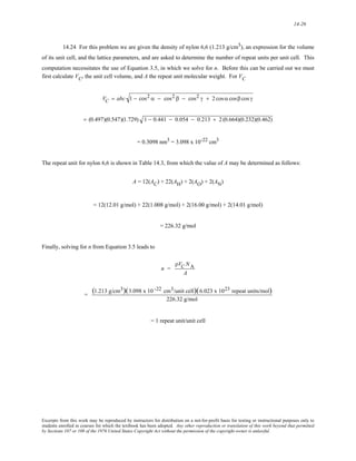 14-26 
14.24 For this problem we are given the density of nylon 6,6 (1.213 g/cm3), an expression for the volume 
of its unit cell, and the lattice parameters, and are asked to determine the number of repeat units per unit cell. This 
computation necessitates the use of Equation 3.5, in which we solve for n. Before this can be carried out we must 
first calculate VC, the unit cell volume, and A the repeat unit molecular weight. For VC 
VC = abc 1 − cos2 α − cos2 β − cos2 γ + 2 cos α cosβ cos γ 
= (0.497)(0.547)(1.729) 1 − 0.441 − 0.054 − 0.213 + 2 (0.664)(0.232)(0.462) 
= 0.3098 nm3 = 3.098 x 10-22 cm3 
The repeat unit for nylon 6,6 is shown in Table 14.3, from which the value of A may be determined as follows: 
A = 12(AC) + 22(AH) + 2(AO) + 2(AN) 
= 12(12.01 g/mol) + 22(1.008 g/mol) + 2(16.00 g/mol) + 2(14.01 g/mol) 
= 226.32 g/mol 
Finally, solving for n from Equation 3.5 leads to 
n = 
ρVC NA 
A 
= (1.213 g/cm3)(3.098 x 10 -22 cm3/unit cell)(6.023 x 1023 repeat units/mol) 
226.32 g/mol 
= 1 repeat unit/unit cell 
Excerpts from this work may be reproduced by instructors for distribution on a not-for-profit basis for testing or instructional purposes only to 
students enrolled in courses for which the textbook has been adopted. Any other reproduction or translation of this work beyond that permitted 
by Sections 107 or 108 of the 1976 United States Copyright Act without the permission of the copyright owner is unlawful. 
 
