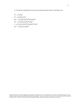 2-7 
2.7 The electron configurations for the ions are determined using Table 2.2 (and Figure 2.6). 
P5+: 1s22s22p6 
P3-: 1s22s22p63s23p6 
Sn4+: 1s22s22p63s23p63d104s24p64d10 
Se2-: 1s22s22p63s23p63d104s24p6 
I-: 1s22s22p63s23p63d104s24p64d105s25p6 
Ni2+: 1s22s22p63s23p63d8 
Excerpts from this work may be reproduced by instructors for distribution on a not-for-profit basis for testing or instructional purposes only to 
students enrolled in courses for which the textbook has been adopted. Any other reproduction or translation of this work beyond that permitted 
by Sections 107 or 108 of the 1976 United States Copyright Act without the permission of the copyright owner is unlawful. 
 