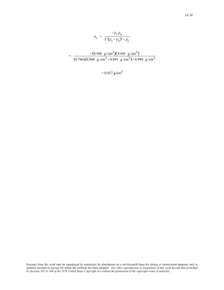 14-30 
ρs = 
−ρc ρa 
C (ρc − ρa) − ρc 
= 
−(0.946 g /cm3)(0.841 g /cm3) 
(0.746)(0.946 g /cm3 − 0.841 g /cm3)− 0.946 g /cm3 
= 0.917 g/cm3 
Excerpts from this work may be reproduced by instructors for distribution on a not-for-profit basis for testing or instructional purposes only to 
students enrolled in courses for which the textbook has been adopted. Any other reproduction or translation of this work beyond that permitted 
by Sections 107 or 108 of the 1976 United States Copyright Act without the permission of the copyright owner is unlawful. 
 