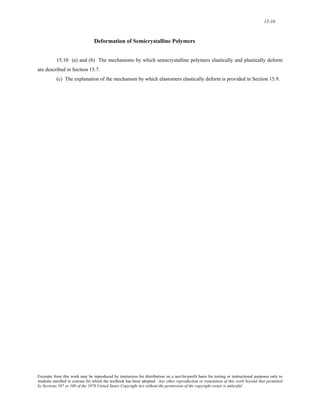 15-10 
Deformation of Semicrystalline Polymers 
15.10 (a) and (b) The mechanisms by which semicrystalline polymers elastically and plastically deform 
are described in Section 15.7. 
(c) The explanation of the mechanism by which elastomers elastically deform is provided in Section 15.9. 
Excerpts from this work may be reproduced by instructors for distribution on a not-for-profit basis for testing or instructional purposes only to 
students enrolled in courses for which the textbook has been adopted. Any other reproduction or translation of this work beyond that permitted 
by Sections 107 or 108 of the 1976 United States Copyright Act without the permission of the copyright owner is unlawful. 
 