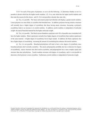 15-16 
15.16 For each of four pairs of polymers, we are to do the following: (1) determine whether or not it is 
possible to decide which has the higher tensile modulus; (2) if so, note which has the higher tensile modulus and 
then state the reasons for this choice; and (3) if it is not possible to decide, then state why. 
(a) Yes, it is possible. The linear and isotactic poly(vinyl chloride) will display a greater tensile modulus. 
Linear polymers are more likely to crystallize that branched ones. In addition, polymers having isotactic structures 
will normally have a higher degree of crystallinity that those having atactic structures. Increasing a polymer's 
crystallinity leads to an increase in its tensile modulus. In addition, tensile modulus is independent of molecular 
weight--the atactic/branched material has the higher molecular weight. 
(b) Yes, it is possible. The block styrene-butadiene copolymer with 10% of possible sites crosslinked will 
have the higher modulus. Block copolymers normally have higher degrees of crystallinity than random copolymers 
of the same material. A higher degree of crystallinity favors larger moduli. In addition, the block copolymer also 
has a higher degree of crosslinking; increasing the amount of crosslinking also enhances the tensile modulus. 
(c) No, it is not possible. Branched polyethylene will tend to have a low degree of crystallinity since 
branched polymers don't normally crystallize. The atactic polypropylene probably also has a relatively low degree 
of crystallinity; atactic structures also don't tend to crystallize, and polypropylene has a more complex repeat unit 
structure than does polyethylene. Tensile modulus increases with degree of crystallinity, and it is not possible to 
determine which polymer is more crystalline. Furthermore, tensile modulus is independent of molecular weight. 
Excerpts from this work may be reproduced by instructors for distribution on a not-for-profit basis for testing or instructional purposes only to 
students enrolled in courses for which the textbook has been adopted. Any other reproduction or translation of this work beyond that permitted 
by Sections 107 or 108 of the 1976 United States Copyright Act without the permission of the copyright owner is unlawful. 
 