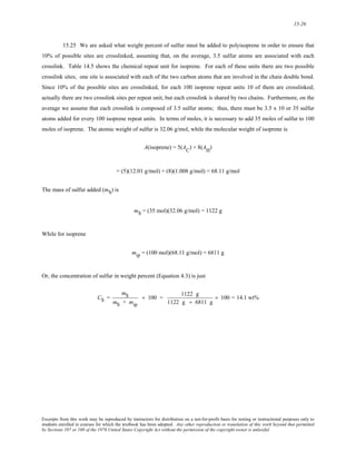 15-26 
15.25 We are asked what weight percent of sulfur must be added to polyisoprene in order to ensure that 
10% of possible sites are crosslinked, assuming that, on the average, 3.5 sulfur atoms are associated with each 
crosslink. Table 14.5 shows the chemical repeat unit for isoprene. For each of these units there are two possible 
crosslink sites; one site is associated with each of the two carbon atoms that are involved in the chain double bond. 
Since 10% of the possible sites are crosslinked, for each 100 isoprene repeat units 10 of them are crosslinked; 
actually there are two crosslink sites per repeat unit, but each crosslink is shared by two chains. Furthermore, on the 
average we assume that each crosslink is composed of 3.5 sulfur atoms; thus, there must be 3.5 x 10 or 35 sulfur 
atoms added for every 100 isoprene repeat units. In terms of moles, it is necessary to add 35 moles of sulfur to 100 
moles of isoprene. The atomic weight of sulfur is 32.06 g/mol, while the molecular weight of isoprene is 
A(isoprene) = 5(AC) + 8(AH) 
= (5)(12.01 g/mol) + (8)(1.008 g/mol) = 68.11 g/mol 
The mass of sulfur added (mS) is 
mS = (35 mol)(32.06 g/mol) = 1122 g 
While for isoprene 
mip = (100 mol)(68.11 g/mol) = 6811 g 
Or, the concentration of sulfur in weight percent (Equation 4.3) is just 
CS = 
mS 
mS + mip 
× 100 = 1122 g 
1122 g + 6811 g 
× 100 = 14.1 wt% 
Excerpts from this work may be reproduced by instructors for distribution on a not-for-profit basis for testing or instructional purposes only to 
students enrolled in courses for which the textbook has been adopted. Any other reproduction or translation of this work beyond that permitted 
by Sections 107 or 108 of the 1976 United States Copyright Act without the permission of the copyright owner is unlawful. 
 