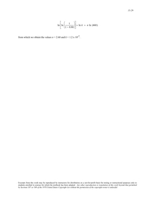 15-29 
ln ln 1 
1 − 0.80 
⎛ 
⎜ 
⎝ 
⎞ 
⎟ 
⎠ 
⎡ 
⎢ 
⎣ 
⎤ 
⎦ 
⎥ = ln k + n ln (460) 
from which we obtain the values n = 2.68 and k = 1.2 x 10-7. 
Excerpts from this work may be reproduced by instructors for distribution on a not-for-profit basis for testing or instructional purposes only to 
students enrolled in courses for which the textbook has been adopted. Any other reproduction or translation of this work beyond that permitted 
by Sections 107 or 108 of the 1976 United States Copyright Act without the permission of the copyright owner is unlawful. 
 
