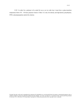 15-31 
15.29 In order for a polymer to be suited for use as an ice cube tray it must have a glass-transition 
temperature below 0°C. Of those polymers listed in Table 15.2 only low-density and high-density polyethylene, 
PTFE, and polypropylene satisfy this criterion. 
Excerpts from this work may be reproduced by instructors for distribution on a not-for-profit basis for testing or instructional purposes only to 
students enrolled in courses for which the textbook has been adopted. Any other reproduction or translation of this work beyond that permitted 
by Sections 107 or 108 of the 1976 United States Copyright Act without the permission of the copyright owner is unlawful. 
 