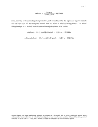 15-42 
m(nylon) = 20,000 g 
226.32 g /mol 
= 88.37 mol 
Since, according to the chemical equation given above, each mole of nylon 6,6 that is produced requires one mole 
each of adipic acid and hexamethylene diamine, with two moles of water as the by-product. The masses 
corresponding to 88.37 moles of adipic acid and hexamethylene diamine are as follows: 
m(adipic) = (88.37 mol)(146.14 g/mol) = 12,914 g = 12.914 kg 
m(hexamethylene) = (88.37 mol)(116.21 g/mol) = 10,269 g = 10.269 kg 
Excerpts from this work may be reproduced by instructors for distribution on a not-for-profit basis for testing or instructional purposes only to 
students enrolled in courses for which the textbook has been adopted. Any other reproduction or translation of this work beyond that permitted 
by Sections 107 or 108 of the 1976 United States Copyright Act without the permission of the copyright owner is unlawful. 
 