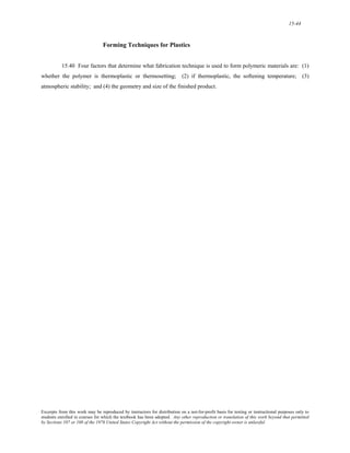 15-44 
Forming Techniques for Plastics 
15.40 Four factors that determine what fabrication technique is used to form polymeric materials are: (1) 
whether the polymer is thermoplastic or thermosetting; (2) if thermoplastic, the softening temperature; (3) 
atmospheric stability; and (4) the geometry and size of the finished product. 
Excerpts from this work may be reproduced by instructors for distribution on a not-for-profit basis for testing or instructional purposes only to 
students enrolled in courses for which the textbook has been adopted. Any other reproduction or translation of this work beyond that permitted 
by Sections 107 or 108 of the 1976 United States Copyright Act without the permission of the copyright owner is unlawful. 
 