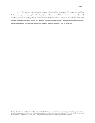 15-45 
15.41 This question requests that we compare polymer molding techniques. For compression molding, 
both heat and pressure are applied after the polymer and necessary additives are situated between the mold 
members. For transfer molding, the solid materials (normally thermosetting in nature) are first melted in the transfer 
chamber prior to being forced into the die. And, for injection molding (normally used for thermoplastic materials), 
the raw materials are impelled by a ram through a heating chamber, and finally into the die cavity. 
Excerpts from this work may be reproduced by instructors for distribution on a not-for-profit basis for testing or instructional purposes only to 
students enrolled in courses for which the textbook has been adopted. Any other reproduction or translation of this work beyond that permitted 
by Sections 107 or 108 of the 1976 United States Copyright Act without the permission of the copyright owner is unlawful. 
 