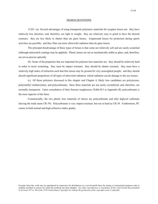 15-48 
DESIGN QUESTIONS 
15.D1 (a) Several advantages of using transparent polymeric materials for eyeglass lenses are: they have 
relatively low densities, and, therefore, are light in weight; they are relatively easy to grind to have the desired 
contours; they are less likely to shatter than are glass lenses; wraparound lenses for protection during sports 
activities are possible; and they filter out more ultraviolet radiation than do glass lenses. 
The principal disadvantage of these types of lenses is that some are relatively soft and are easily scratched 
(although antiscratch coatings may be applied). Plastic lenses are not as mechanically stable as glass, and, therefore, 
are not as precise optically. 
(b) Some of the properties that are important for polymer lens materials are: they should be relatively hard 
in order to resist scratching; they must be impact resistant; they should be shatter resistant; they must have a 
relatively high index of refraction such that thin lenses may be ground for very nearsighted people; and they should 
absorb significant proportions of all types of ultraviolet radiation, which radiation can do damage to the eye tissues. 
(c) Of those polymers discussed in this chapter and Chapter 4, likely lens candidates are polystyrene, 
poly(methyl methacrylate), and polycarbonate; these three materials are not easily crystallized, and, therefore, are 
normally transparent. Upon consultation of their fracture toughnesses (Table B.5 in Appendix B), polycarbonate is 
the most superior of the three. 
Commercially, the two plastic lens materials of choice are polycarbonate and allyl diglycol carbonate 
(having the trade name CR-39). Polycarbonate is very impact resistant, but not as hard as CR-39. Furthermore, PC 
comes in both normal and high refractive-index grades. 
Excerpts from this work may be reproduced by instructors for distribution on a not-for-profit basis for testing or instructional purposes only to 
students enrolled in courses for which the textbook has been adopted. Any other reproduction or translation of this work beyond that permitted 
by Sections 107 or 108 of the 1976 United States Copyright Act without the permission of the copyright owner is unlawful. 
 