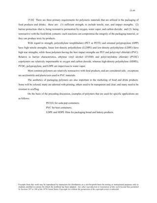 15-49 
15.D2 There are three primary requirements for polymeric materials that are utilized in the packaging of 
food products and drinks; these are: (1) sufficient strength, to include tensile, tear, and impact strengths; (2) 
barrier protection--that is, being resistant to permeation by oxygen, water vapor, and carbon dioxide; and (3) being 
nonreactive with the food/drink contents--such reactions can compromise the integrity of the packaging material, or 
they can produce toxic by-products. 
With regard to strength, poly(ethylene terephthalate) (PET or PETE) and oriented polypropylene (OPP) 
have high tensile strengths, linear low-density polyethylene (LLDPE) and low-density polyethylene (LDPE) have 
high tear strengths, while those polymers having the best impact strengths are PET and poly(vinyl chloride) (PVC). 
Relative to barrier characteristics, ethylene vinyl alcohol (EVOH) and poly(vinylidene chloride) (PVDC) 
copolymers are relatively impermeable to oxygen and carbon dioxide, whereas high-density polyethylene (HDPE), 
PVDC, polypropylene, and LDPE are impervious to water vapor. 
Most common polymers are relatively nonreactive with food products, and are considered safe; exceptions 
are acrylonitrile and plasticizers used in PVC materials. 
The aesthetics of packaging polymers are also important in the marketing of food and drink products. 
Some will be colored, many are adorned with printing, others need to be transparent and clear, and many need to be 
resistant to scuffing. 
On the basis of the preceding discussion, examples of polymers that are used for specific applications are 
as follows: 
PET(E) for soda pop containers; 
PVC for beer containers; 
LDPE and HDPE films for packaging bread and bakery products. 
Excerpts from this work may be reproduced by instructors for distribution on a not-for-profit basis for testing or instructional purposes only to 
students enrolled in courses for which the textbook has been adopted. Any other reproduction or translation of this work beyond that permitted 
by Sections 107 or 108 of the 1976 United States Copyright Act without the permission of the copyright owner is unlawful. 
 