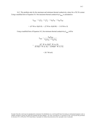 16-2 
16.2 This problem asks for the maximum and minimum thermal conductivity values for a TiC-Ni cermet. 
Using a modified form of Equation 16.1 the maximum thermal conductivity kmax is calculated as 
kmax = kmVm + k pVp = kNiVNi + kTiCVTiC 
= (67 W/m- K)(0.10) + (27 W/m- K)(0.90) = 31.0 W/m- K 
Using a modified form of Equation 16.2, the minimum thermal conductivity kmin will be 
kmin = 
kNikTiC 
VNikTiC + VTiCkNi 
= (67 W/m- K)(27 W/m- K) 
(0.10)(27 W/m- K) + (0.90)(67 W/m- K) 
= 28.7 W/m-K 
Excerpts from this work may be reproduced by instructors for distribution on a not-for-profit basis for testing or instructional purposes only to 
students enrolled in courses for which the textbook has been adopted. Any other reproduction or translation of this work beyond that permitted 
by Sections 107 or 108 of the 1976 United States Copyright Act without the permission of the copyright owner is unlawful. 
 