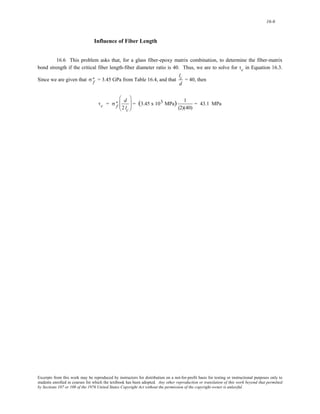 16-6 
Influence of Fiber Length 
16.6 This problem asks that, for a glass fiber-epoxy matrix combination, to determine the fiber-matrix 
bond strength if the critical fiber length-fiber diameter ratio is 40. Thus, we are to solve for τc in Equation 16.3. 
Since we are given that = 3.45 GPa from Table 16.4, and that σf ∗ 
lc 
d 
= 40, then 
τc = σf ∗ 
d 
2 lc 
⎛ 
⎜⎜ 
⎝ 
⎞ 
⎠ 
⎟⎟ = (3.45 x 103 MPa) 1 
(2)(40) 
= 43.1 MPa 
Excerpts from this work may be reproduced by instructors for distribution on a not-for-profit basis for testing or instructional purposes only to 
students enrolled in courses for which the textbook has been adopted. Any other reproduction or translation of this work beyond that permitted 
by Sections 107 or 108 of the 1976 United States Copyright Act without the permission of the copyright owner is unlawful. 
 