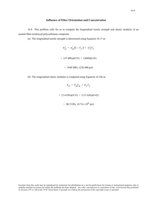 16-8 
Influence of Fiber Orientation and Concentration 
16.8 This problem calls for us to compute the longitudinal tensile strength and elastic modulus of an 
aramid fiber-reinforced polycarbonate composite. 
(a) The longitudinal tensile strength is determined using Equation 16.17 as 
∗ = σm ' 
σcl 
(1 − Vf )+ σf ∗ 
Vf 
= (35 MPa)(0.55) + (3600)(0.45) 
= 1640 MPa (238,000 psi) 
(b) The longitudinal elastic modulus is computed using Equation 16.10a as 
Ecl = EmVm + Ef Vf 
= (2.4 GPa)(0.55) + (131 GPa)(0.45) 
= 60.3 GPa (8.74 x 106 psi) 
Excerpts from this work may be reproduced by instructors for distribution on a not-for-profit basis for testing or instructional purposes only to 
students enrolled in courses for which the textbook has been adopted. Any other reproduction or translation of this work beyond that permitted 
by Sections 107 or 108 of the 1976 United States Copyright Act without the permission of the copyright owner is unlawful. 
 