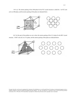 3-52 
3.44 (a) The atomic packing of the (100) plane for the FCC crystal structure is called for. An FCC unit 
cell, its (100) plane, and the atomic packing of this plane are indicated below. 
(b) For this part of the problem we are to show the atomic packing of the (111) plane for the BCC crystal 
structure. A BCC unit cell, its (111) plane, and the atomic packing of this plane are indicated below. 
Excerpts from this work may be reproduced by instructors for distribution on a not-for-profit basis for testing or instructional purposes only to 
students enrolled in courses for which the textbook has been adopted. Any other reproduction or translation of this work beyond that permitted 
by Sections 107 or 108 of the 1976 United States Copyright Act without the permission of the copyright owner is unlawful. 
 