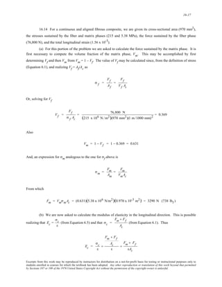 16-17 
16.14 For a continuous and aligned fibrous composite, we are given its cross-sectional area (970 mm2), 
the stresses sustained by the fiber and matrix phases (215 and 5.38 MPa), the force sustained by the fiber phase 
(76,800 N), and the total longitudinal strain (1.56 x 10-3). 
(a) For this portion of the problem we are asked to calculate the force sustained by the matrix phase. It is 
first necessary to compute the volume fraction of the matrix phase, Vm. This may be accomplished by first 
determining Vf and then Vm from Vm = 1 – Vf. The value of Vf may be calculated since, from the definition of stress 
(Equation 6.1), and realizing Vf = Af/Ac as 
σ f = 
Ff 
Af 
= 
Ff 
Vf Ac 
Or, solving for Vf 
Vf = 
Ff 
σ f Ac 
= 76,800 N 
(215 x 106 N /m2)(970 mm2)(1 m/1000 mm)2 = 0.369 
Also 
Vm = 1 − Vf = 1 − 0.369 = 0.631 
And, an expression for σm analogous to the one for σf above is 
σm = 
Fm 
Am 
= 
Fm 
VmAc 
From which 
Fm = VmσmAc = (0.631)(5.38 x 106 N/m2)(0.970 x 10-3 m2) = 3290 N (738 lbf ) 
(b) We are now asked to calculate the modulus of elasticity in the longitudinal direction. This is possible 
realizing that Ec = 
σc 
ε 
(from Equation 6.5) and that σc = 
Fm + Ff 
Ac 
(from Equation 6.1). Thus 
Ec = 
σc 
ε 
= 
Fm + Ff 
Ac 
ε 
= 
Fm + Ff 
εAc 
Excerpts from this work may be reproduced by instructors for distribution on a not-for-profit basis for testing or instructional purposes only to 
students enrolled in courses for which the textbook has been adopted. Any other reproduction or translation of this work beyond that permitted 
by Sections 107 or 108 of the 1976 United States Copyright Act without the permission of the copyright owner is unlawful. 
 