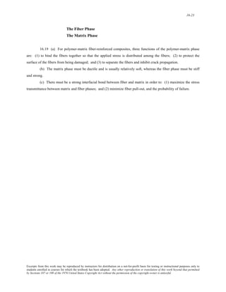 16-23 
The Fiber Phase 
The Matrix Phase 
16.19 (a) For polymer-matrix fiber-reinforced composites, three functions of the polymer-matrix phase 
are: (1) to bind the fibers together so that the applied stress is distributed among the fibers; (2) to protect the 
surface of the fibers from being damaged; and (3) to separate the fibers and inhibit crack propagation. 
(b) The matrix phase must be ductile and is usually relatively soft, whereas the fiber phase must be stiff 
and strong. 
(c) There must be a strong interfacial bond between fiber and matrix in order to: (1) maximize the stress 
transmittance between matrix and fiber phases; and (2) minimize fiber pull-out, and the probability of failure. 
Excerpts from this work may be reproduced by instructors for distribution on a not-for-profit basis for testing or instructional purposes only to 
students enrolled in courses for which the textbook has been adopted. Any other reproduction or translation of this work beyond that permitted 
by Sections 107 or 108 of the 1976 United States Copyright Act without the permission of the copyright owner is unlawful. 
 