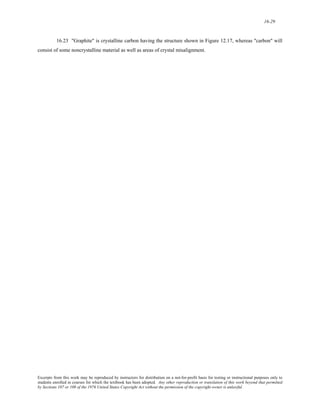 16-29 
16.23 "Graphite" is crystalline carbon having the structure shown in Figure 12.17, whereas "carbon" will 
consist of some noncrystalline material as well as areas of crystal misalignment. 
Excerpts from this work may be reproduced by instructors for distribution on a not-for-profit basis for testing or instructional purposes only to 
students enrolled in courses for which the textbook has been adopted. Any other reproduction or translation of this work beyond that permitted 
by Sections 107 or 108 of the 1976 United States Copyright Act without the permission of the copyright owner is unlawful. 
 