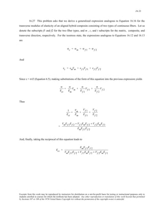 16-33 
16.27 This problem asks that we derive a generalized expression analogous to Equation 16.16 for the 
transverse modulus of elasticity of an aligned hybrid composite consisting of two types of continuous fibers. Let us 
denote the subscripts f1 and f2 for the two fiber types, and m , c, and t subscripts for the matrix, composite, and 
transverse direction, respectively. For the isostress state, the expressions analogous to Equations 16.12 and 16.13 
are 
σc = σm = σ f 1 = σ f 2 
And 
εc = εmVm + ε f 1Vf 1 + ε f 2Vf 2 
Since ε = σ/E (Equation 6.5), making substitutions of the form of this equation into the previous expression yields 
σ 
Ect 
= 
σ 
Em 
Vm + 
σ 
Ef 1 
Vf 1 + 
σ 
Ef 2 
Vf 2 
Thus 
1 
Ect 
= 
Vm 
Em 
+ 
Vf 1 
Ef 1 
+ 
Vf 2 
Ef 2 
= 
VmEf 1Ef 2 + Vf 1EmEf 2 + Vf 2EmEf 1 
EmEf 1Ef 2 
And, finally, taking the reciprocal of this equation leads to 
Ect = 
EmEf 1Ef 2 
VmEf 1Ef 2 + Vf 1EmEf 2 + Vf 2EmEf 1 
Excerpts from this work may be reproduced by instructors for distribution on a not-for-profit basis for testing or instructional purposes only to 
students enrolled in courses for which the textbook has been adopted. Any other reproduction or translation of this work beyond that permitted 
by Sections 107 or 108 of the 1976 United States Copyright Act without the permission of the copyright owner is unlawful. 
 