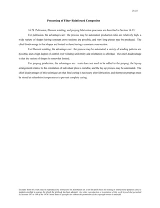 16-34 
Processing of Fiber-Reinforced Composites 
16.28 Pultrusion, filament winding, and prepreg fabrication processes are described in Section 16.13. 
For pultrusion, the advantages are: the process may be automated, production rates are relatively high, a 
wide variety of shapes having constant cross-sections are possible, and very long pieces may be produced. The 
chief disadvantage is that shapes are limited to those having a constant cross-section. 
For filament winding, the advantages are: the process may be automated, a variety of winding patterns are 
possible, and a high degree of control over winding uniformity and orientation is afforded. The chief disadvantage 
is that the variety of shapes is somewhat limited. 
For prepreg production, the advantages are: resin does not need to be added to the prepreg, the lay-up 
arrangement relative to the orientation of individual plies is variable, and the lay-up process may be automated. The 
chief disadvantages of this technique are that final curing is necessary after fabrication, and thermoset prepregs must 
be stored at subambient temperatures to prevent complete curing. 
Excerpts from this work may be reproduced by instructors for distribution on a not-for-profit basis for testing or instructional purposes only to 
students enrolled in courses for which the textbook has been adopted. Any other reproduction or translation of this work beyond that permitted 
by Sections 107 or 108 of the 1976 United States Copyright Act without the permission of the copyright owner is unlawful. 
 