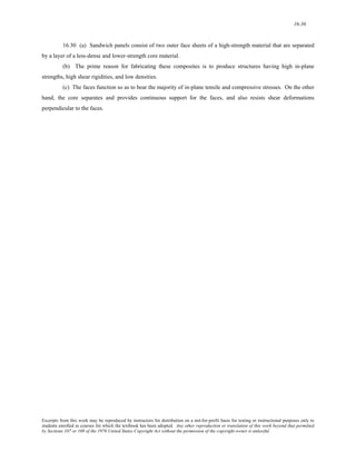 16-36 
16.30 (a) Sandwich panels consist of two outer face sheets of a high-strength material that are separated 
by a layer of a less-dense and lower-strength core material. 
(b) The prime reason for fabricating these composites is to produce structures having high in-plane 
strengths, high shear rigidities, and low densities. 
(c) The faces function so as to bear the majority of in-plane tensile and compressive stresses. On the other 
hand, the core separates and provides continuous support for the faces, and also resists shear deformations 
perpendicular to the faces. 
Excerpts from this work may be reproduced by instructors for distribution on a not-for-profit basis for testing or instructional purposes only to 
students enrolled in courses for which the textbook has been adopted. Any other reproduction or translation of this work beyond that permitted 
by Sections 107 or 108 of the 1976 United States Copyright Act without the permission of the copyright owner is unlawful. 
 