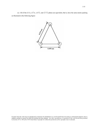 3-54 
(c) All of the (111), (11 1) , (111 ) , and (1 11 ) planes are equivalent, that is, have the same atomic packing 
as illustrated in the following figure: 
Excerpts from this work may be reproduced by instructors for distribution on a not-for-profit basis for testing or instructional purposes only to 
students enrolled in courses for which the textbook has been adopted. Any other reproduction or translation of this work beyond that permitted 
by Sections 107 or 108 of the 1976 United States Copyright Act without the permission of the copyright owner is unlawful. 
 