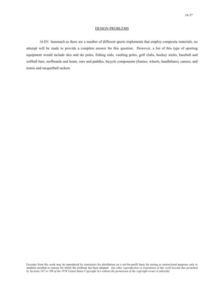 16-37 
DESIGN PROBLEMS 
16.D1 Inasmuch as there are a number of different sports implements that employ composite materials, no 
attempt will be made to provide a complete answer for this question. However, a list of this type of sporting 
equipment would include skis and ski poles, fishing rods, vaulting poles, golf clubs, hockey sticks, baseball and 
softball bats, surfboards and boats, oars and paddles, bicycle components (frames, wheels, handlebars), canoes, and 
tennis and racquetball rackets. 
Excerpts from this work may be reproduced by instructors for distribution on a not-for-profit basis for testing or instructional purposes only to 
students enrolled in courses for which the textbook has been adopted. Any other reproduction or translation of this work beyond that permitted 
by Sections 107 or 108 of the 1976 United States Copyright Act without the permission of the copyright owner is unlawful. 
 