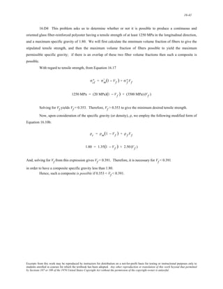16-41 
16.D4 This problem asks us to determine whether or not it is possible to produce a continuous and 
oriented glass fiber-reinforced polyester having a tensile strength of at least 1250 MPa in the longitudinal direction, 
and a maximum specific gravity of 1.80. We will first calculate the minimum volume fraction of fibers to give the 
stipulated tensile strength, and then the maximum volume fraction of fibers possible to yield the maximum 
permissible specific gravity; if there is an overlap of these two fiber volume fractions then such a composite is 
possible. 
With regard to tensile strength, from Equation 16.17 
∗ = σm ' 
σcl 
(1 − Vf ) + σf ∗ 
Vf 
1250 MPa = (20 MPa)(1 − Vf ) + (3500 MPa) (Vf ) 
Solving for Vf yields Vf = 0.353. Therefore, Vf > 0.353 to give the minimum desired tensile strength. 
Now, upon consideration of the specific gravity (or density), ρ, we employ the following modified form of 
Equation 16.10b: 
ρc = ρm(1 − Vf ) + ρ f Vf 
1.80 = 1.35(1 − Vf ) + 2.50 (Vf ) 
And, solving for Vf from this expression gives Vf = 0.391. Therefore, it is necessary for Vf < 0.391 
in order to have a composite specific gravity less than 1.80. 
Hence, such a composite is possible if 0.353 < Vf < 0.391. 
Excerpts from this work may be reproduced by instructors for distribution on a not-for-profit basis for testing or instructional purposes only to 
students enrolled in courses for which the textbook has been adopted. Any other reproduction or translation of this work beyond that permitted 
by Sections 107 or 108 of the 1976 United States Copyright Act without the permission of the copyright owner is unlawful. 
 