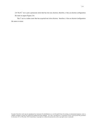 2-8 
2.8 The K+ ion is just a potassium atom that has lost one electron; therefore, it has an electron configuration 
the same as argon (Figure 2.6). 
The I- ion is a iodine atom that has acquired one extra electron; therefore, it has an electron configuration 
the same as xenon. 
Excerpts from this work may be reproduced by instructors for distribution on a not-for-profit basis for testing or instructional purposes only to 
students enrolled in courses for which the textbook has been adopted. Any other reproduction or translation of this work beyond that permitted 
by Sections 107 or 108 of the 1976 United States Copyright Act without the permission of the copyright owner is unlawful. 
 