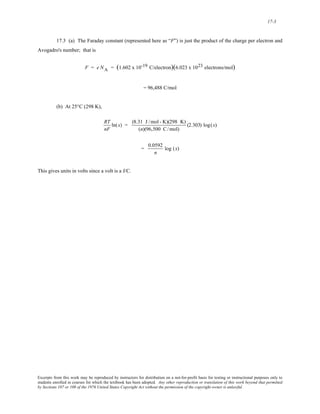 17-3 
17.3 (a) The Faraday constant (represented here as “F”) is just the product of the charge per electron and 
Avogadro's number; that is 
F = e NA = (1.602 x 10-19 C/electron)(6.023 x 1023 electrons/mol) 
= 96,488 C/mol 
(b) At 25°C (298 K), 
RT 
nF 
ln(x) = (8.31 J /mol - K)(298 K) 
(n)(96,500 C/ mol) 
(2.303) log(x) 
= 0.0592 
n 
log (x) 
This gives units in volts since a volt is a J/C. 
Excerpts from this work may be reproduced by instructors for distribution on a not-for-profit basis for testing or instructional purposes only to 
students enrolled in courses for which the textbook has been adopted. Any other reproduction or translation of this work beyond that permitted 
by Sections 107 or 108 of the 1976 United States Copyright Act without the permission of the copyright owner is unlawful. 
 